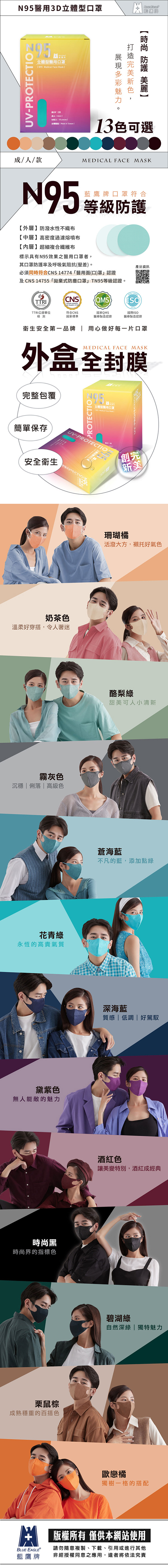 3D立體型口罩UV-PROECIO立體型醫用口罩 N95 Medical Face Mask  T   piecesBLUE EAGLE  台灣製造  Made in Taiwan T13可選成/人/款MEDICAL FACE MASKN95外層】防潑水性不織布中層】高密度過濾熔噴布【內層】超細複合纖維布藍鷹牌口罩符合等級防護標示具有N95效果之醫用口罩者,其口罩防護率及呼吸氣阻抗(壓差)。必須同時符合CNS14774醫用面(口)罩認證及CNS 14755「拋棄式防塵口罩」 TN95等級認證。產品資訊TTRICNSQMSISOTTRI公證單位檢測符合CNS國家標準國家QMS國際ISO醫療製造認證「醫療製造認證衛生安全第一品牌  用心做好每一片口罩MEDICAL FACE MASK外盒全封膜完整包覆PROTECTION立體型醫用口罩簡單保存UV-PROTECTION安全衛生PROTE奶茶色溫柔好穿搭,令人著迷霧灰色  俐落  色花青綠永恆的高貴氣質黛紫色無人能敵的魅力時尚黑時尚界的指標色栗鼠棕成熟穩重的百搭色【創完【新美珊瑚橘活潑大方,襯托好氣色酪梨綠甜美可人小清新蒼海藍不凡的藍,添加點綠深海藍質感 低調 好駕馭酒紅色讓美變特別,酒紅成經典碧湖綠自然深綠 | 獨特魅力歐戀橘獨樹一格的搭配BLUE EAGLE藍鷹牌版權所有 僅供本網站使用請勿隨意複製、下載、引用或進行其他非經授權同意之應用,違者將依法究責