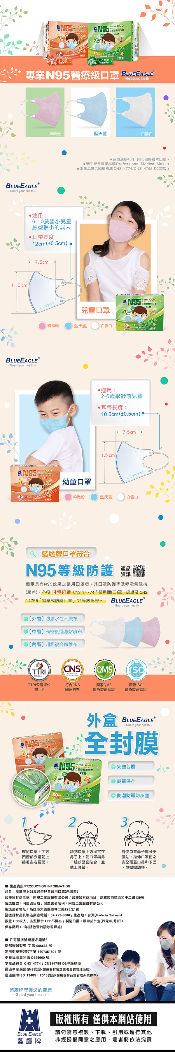 N9550  610歲專業95醫療級  EGLE your heathBLUEEAGLEⓇGuard your health115 c粉嫩粉藍天藍白雲白適用:610歲國小兒童臉較小的成人耳帶長度:1cm(±0.5cm7.5cm→BLUEEAGLEⓇ- Guard your health-在地深耕40 用心做好每片罩衛生安全專業品牌 Professional Medical Mask m產品符合國家標準CNS14774CNS14755 D2等級A N95型罩兒童粉嫩粉藍天藍白雲白  99‧適用:2-6歲學齡前兒童耳帶長度:10.5cm(±0.5cm)11.5cm l7.5cm→幼童口罩粉嫩粉藍天藍白雲白藍鷹牌口罩符合N95等級防護產品資訊標示具有N95效果之醫用口罩者,其口罩防護率及呼吸氣阻抗(壓差)。必須同時符合CNS 14774醫用面(口)罩認證及 CNS14755「拋棄式防塵口罩」D2等級認證。 BLUEEAGLE®- Guard your health-外層防潑水性不中層高密度過濾熔噴布內層超細複合纖維布TTRICNSTTRI公證單位檢測符合CNS國家標準QMS國家QMS醫療製造認證 2016國際ISO醫療製造認證外盒BLUEEAGLEⓇ- Guard your health-全封膜 年口250  99 完整包覆 簡單保存防潮防霉防灰塵23.確認口罩上下方,請朝上,接著左右展開。請把口罩上方固定在鼻子上,使口罩與鼻臉頰緊密貼合,並戴上耳帶。為使口罩鼻子部分更服貼,拉伸口罩使之完全覆蓋口鼻和下巴,並微微調整。 生產資訊/PRODUCTION INFORMATION品名:藍鷹牌 N95立體型兒童醫用口罩(未滅菌)醫療器材商名稱:同安工業股份有限公司/醫療器材商地址:高雄市前鎮區和平二路139號製造批號:同製造日期/製造業者名稱:同安工業股份有限公司製造業者地址:高雄市大寮區鳳林二路293之1號醫療器材商及製造業者電話:07-722-6666/生產地:台灣(Made in Taiwan)數量:50枚入/品質標示:PP不/製造日期:標示於外盒(西元年/月/日)保存期限:5年(請放置於陰涼乾燥處) 許可證號與產品證號/衛部醫器製壹字第 006638 號高市衛藥販()字第 6207351804 號中華民國專利第 195660 號本產品符合 CNS14774 / CNS14755 D2等級標準通過中華民國QMS認證(醫療器材製造業者品質管理系統)通過國際ISO 13485:2016認證(醫療器材品質管理系統標準)藍鷹牌守護您的健康- Guard your health-BLUE EAGLE藍鷹牌版權所有 僅供本網站使用請勿隨意複製、下載、引用或進行其他非經授權同意之應用,違者將依法究