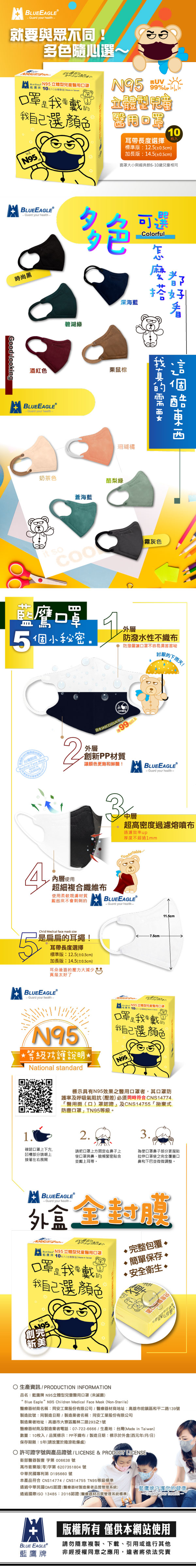 LUEEGLEGuard your 就與眾不同!隨選~心   N95立體兒童10入   口我自己選顏色N9599%立體型醫用10枚入耳長度選擇標準版:125(±05cm)加長版:14.5(±0.5cm)面罩大小與經典款610歲兒童相同BLUEEAGLE時尚黑Guard your 多色ColorfulGoodlookg酒紅色BLUEEAGLE-Guard your health-碧湖奶茶色蒼海深海藍栗鼠珊瑚橘酪梨綠我 so口罩小秘密.霧灰色外防潑水性不織防潑層讓口罩不容易濕討厭下雨天!製造Medical Face Mask外層B99%以上創新PP讓顏色飽和鮮豔!BLUEEAGLEⓇ-Guard your health-A內層使用超細複合纖維布使用材質起來不會刺刺的3中層超高密度過濾熔噴布過濾效率up厚度不超過1mmBLUEEAGLE- Guard your health-5Child Medical face mask size是扁扁的耳繩!耳帶長度選擇標準版:12.5(±0.5cm)加長版:14.5(±0.5cm)耳朵後面的壓力大真是太好了BLUEEAGLE- Guard your health_-7.5cm11.5cmN95等級防護說明*National standard N95立體型兒童醫用口罩10口罩我要戴我自己選顏色 N95.標示具有N95效果之醫用口罩者其口罩防護率及呼吸氣阻抗(壓差)必須同時符合CNS14774「醫用面(口)罩認證及CNS14755「拋棄式防塵口罩」TN95等級2.3.確認口罩上下方凹槽部分朝上接著左右展開請把口罩上方固定在鼻子上使口罩與鼻、臉頰緊密貼合並戴上耳帶。使口罩鼻子部分更服貼拉伸口罩使之完全覆蓋口鼻和下巴並微微調整,BLUEEAGLE®- Guard your health外盒   N95 立體型兒童醫用口罩藍 10台灣  in 口罩我要戴的我自己選顏色創完新美完整包覆簡單保存 安全衛生 •生產資訊/ PRODUCTION INFORMATION品名:藍鷹牌 N95立體型兒童醫用口罩(未滅菌)“ Blue Eagle”N95 Children Medical Face Mask (Non-Sterile)醫療器材商名稱:同安工業股份有限公司/醫療器材商地址:高雄市前鎮區和平二路139號製造批號:同製造日期/製造業者名稱:同安工業股份有限公司製造業者地址:高雄市大寮區鳳林二路293之1號醫療器材商及製造業者電話:07-722-6666/生產地:台灣(Made in Taiwan)數量:10枚入/品質標示:PP不/製造日期:標示於外盒(西元年/月/日)保存期限:5年(請放置於陰涼乾燥處) 許可證字號與產品證號 / LICENSE & PRODUCT LICENSET衛部醫器製壹字第 006638 號高市衛藥販()字第6207351804 號中華民國專利第 D195660 號本產品符合CNS14774/CNS14755 TN95等級標準通過中華民國QMS認證(醫療器材製造業者品質管理系統)通過國際ISO 13485:2016認證(醫療器材品質管理系統標準)藍鷹牌守護您的健康-Guard your health- 版權所有 僅供本網站使用BLUE EAGLE藍鷹牌請勿隨意複製、下載、引用或進行其他非經授權同意之應用,違者將依法究責