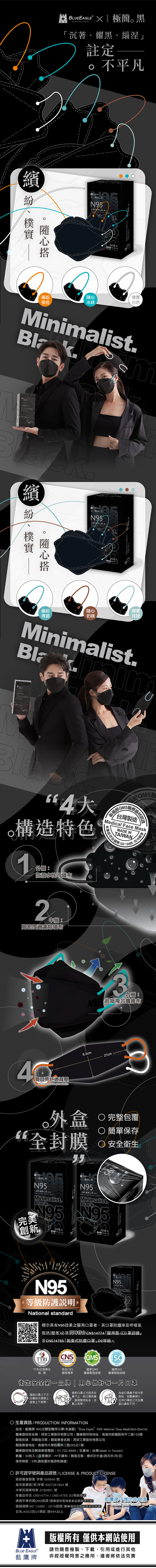 EAGLE X 極簡黑Guard your health沉著耀黑緇涅註定平凡繽 N95繽橙色冰綠30枚入白色Minalistm繽 紛、樸實隨心N95抹綠繽紛隨心樸實青碧奶咖Minimalistim｡構造特色1外層防潑水性不織布材認證台灣製造  MaskMADE INTAIWAN產品符合國際 134852016 2中層高密度過濾熔噴布耳帶舒適減壓Adult Medical face mask-size3內層 :超細複合纖維布83cm21cm外盒“全封膜 完整包覆 簡單保存 安全衛生N95Medical Face  - Minimalist.BlackN95Minimalist.Black.N95 N95【完美創新30枚入30枚入N95等級防護說明National standardMinimalist標示具有N95效果之醫用口者,其口罩防護率及呼吸氣阻抗(壓差必須同時符合CNS14774「醫用面(口罩認證」及CNS14755「拋棄式防塵口罩」D2等級CNS)TTRITTRI公證單位符合CNS國家標準檢測國家QMS2016國際ISO「醫療製造認證 醫療製造認證衛生安全第一品牌 | 用心做好每口罩請把口罩上方固定在確認口罩上下方,凹槽部分請朝上,、緊密貼合,並鼻子上,使口罩與鼻為使口罩鼻子部分更樑片,服貼,按壓鼻拉伸口罩使之完全覆接著上下展開。戴上耳帶。蓋口鼻和下巴。生產資訊/ PRODUCTIONINFORMATION品名:藍鷹牌 N95立體型醫用口罩(未滅菌) “Blue Eagle” N95 Medical Face Mask(Non-Sterile)醫療器材商名稱:同安工業股份有限公司/醫療器材商地址:高雄市前鎮區和平二路139號製造批號:同製造日期/製造業者名稱:同安工業股份有限公司製造業者地址:高雄市大寮區鳳林二路293之1號醫療器材商及製造業者電話:07-722-6666/生產地:台灣(Made in Taiwan)數量:30枚入/品質標示:PP不織布/製造日期:標示於外盒(西元年/月/日)保存期限:5年(請放置於陰涼乾燥處) 許可證字號與產品證號 / LICENSE & PRODUCT LICENSE衛部醫器製壹字第 006640 號高市衛藥販()字第 6207351804 號中華民國專利第 D195661 號本產品符合 CNS14774/CNS14755 D2等級標通過中華民國QMS認證 (醫療器材製造業者品質管理系統通過國際ISO 13485:2016認證(醫療器材品質管理系統標準日本JASCO抗UV測試 達99%以上藍鷹牌守護您的健康。Guard your health- 版權所有 僅供本網站使用BLUE EAGLE藍鷹牌請勿隨意複製、下載、引用或進行其他非經授權同意之應用,違者將依法究責