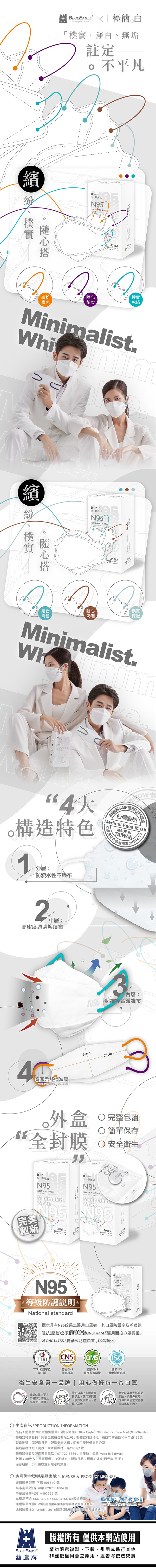 BLUEEAGLE X 極簡-Guar your health淨、無垢註定不平凡30入繽樸實橙色靛紫冰綠MialistWhi nim繽 紛樸實隨心N9530枚入d繽紛隨心樸實青碧奶咖抹綠Minimalist4構造特色1外層:防潑水性不織布GMP衛福部GMP醫療器材認證台灣製造Medical Face MaskMADE INTAIWAN產品符合國家標準CNS147742中層:高密度過濾熔噴布耳帶舒適減壓Adult Medical face mask size內層:超細複合纖維布.3cm21cm外盒全封膜 完整包覆 簡單保存 安全衛生N95白N95Minimalist.White.完美創新®30枚入 白N95 8MinimalistWhiteN9530枚入N95等級防護說明 standardN95Minimalist標示具有N95效果之醫用口者,其口罩防護率及呼吸氣阻抗(壓差必須CNS14774 醫用面(口)罩認證」及CNS14755「拋棄式防塵口罩」D2等級。National 國家QMS國際CNSTTRITTRI公證單位符合CNS國家標準檢測醫療製造認證 醫療製造認證衛生安全第品牌用心做好每一片口罩請把口罩上方固定在確認口罩上下方,部分請朝上,、緊密貼合,並鼻子上,使口罩與鼻為使口罩鼻子部分更服貼,按壓鼻樑片,拉伸口罩使之完全覆接著上下展開。戴上耳帶。口鼻和下巴。 生產資訊 / PRODUCTIONINFORMATION品名:藍鷹牌 N95立體型醫用口罩(未滅菌) “Blue Eagle N95 Medical Face Mask(Non-Sterile)醫療器材商名稱:同安工業股份有限公司/醫療器材商地址:高雄市前鎮區和平二路139號「製造批號:同製造日期/製造業者名稱:同安工業股份有限公司製造業者地址:高雄市大寮區鳳林二路293之1號醫療器材商及製造業者電話:07-722-6666/生產地:台灣(Made in Taiwan)數量:30枚入/標示:PP不織布/製造日期:標示於外盒(西元年/月/日)保存期限:5年(請放置於陰涼乾燥處)& PRODUCT LICENSE可證號與產品證號/LICENSE 許衛部醫器製壹 字第 006640 號高市衛藥販(苓)字第 6207351804 號中華民國專利第 M493396號本產品符合CNS14774/CNS14755 D2等級標準通過中華民國QMS認證(醫療器材製造業者品質管理系統)通過國際ISO 13485:2016認證(醫療器材品質管理系統標準)藍鷹牌守護您的健康-Guard your health一版權所有 僅供本網站使用BLUE EAGLE藍鷹牌請勿隨意複製、下載、引用或進行其他非經授權同意之應用,違者將依法究責