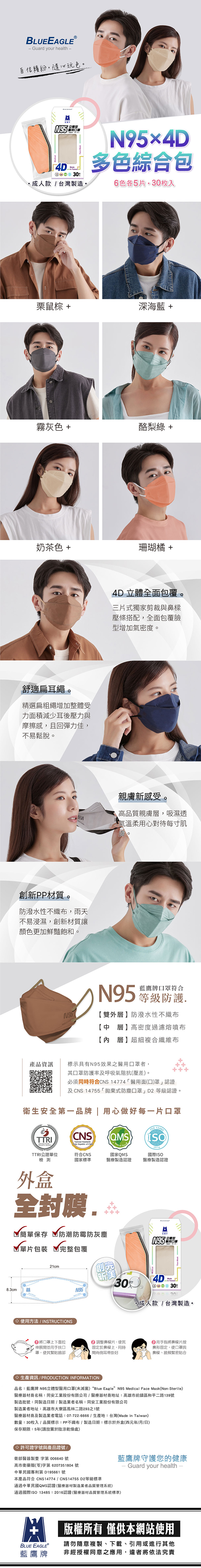 BLUEEAGLEⓇ- Guard your health自信繽紛隨心玩色N95醫用4D 3成人款台灣製造N95×4D多色綜合包色各5片枚入栗鼠 +深海藍 +霧灰色 +酪梨綠+奶茶色 +珊瑚橘+舒適扁耳繩。精選扁粗繩增加整體受力面積減少耳後壓力與摩擦感,且回彈力佳,不易鬆脫。創新PP材質。防潑水性不,雨天不易浸濕,創新材質讓顏色更加鮮豔飽和。4D立體全面包覆。三片式獨家剪裁與鼻樑壓條搭配,全面包覆臉型增加氣密度。親膚新感受。高品質親膚層,吸濕透氣溫柔用心對待每寸肌N95藍鷹牌口罩符合N95等級防護雙外層】防潑水性不織布【中層】高密度過濾熔噴布【內層】超細複合纖維布產品資訊標示具有N95效果之醫用口罩者,其口罩防護率及呼吸氣阻抗(壓差。必須同時符合CNS 14774醫用面(口)罩認證及CNS 14755「拋棄式防塵口罩」D2等級認證。衛生安全第一品牌 | 用心做好每一片口罩CNS QMS國家QMS符合CNS國家標準醫療製造認證 2016國際ISO醫療製造認證TTRITTRI公證單位檢測外盒全封膜.簡單保存 防潮防霉防灰塵單片包裝 完整包覆21cmN95創【新美.口罩4D03030成人款/台灣製造。8.3cm使用方法/INSTRUCTIONS口罩上下面拉 調整鼻樑片,使其用手指將鼻樑片按伸展開並用手扶口罩,使其緊貼臉部固定於鼻樑上,同時鼻形固定,使口罩與間兩側耳帶掛好鼻樑、臉頰緊密貼合◇生產資訊 / PRODUCTION INFORMATION品名:藍鷹牌 N95立體型醫用口罩(未滅菌) “Blue Eagle N95 Medical Face Mask(Non-Sterile)醫療器材商名稱:同安工業股份有限公司/醫療器材商地址:高雄市前鎮區和平二路139號製造批號:同製造日期/製造業者名稱:同安工業股份有限公司製造業者地址:高雄市大寮區鳳林二路293之1號醫療器材商及製造業者電話:07-722-6666/生產地:台灣(Made in Taiwan)數量:30枚入/品質標示:PP不織布/製造日期:標示於外盒(西元年/月/日)保存期限:5年(請放置於陰涼乾燥處)◇ 許可證字號與產品證號/衛部醫器製壹 字第 006640 號高市衛藥販(苓)字第 6207351804 號本產品符合 CNS14774 / CNS14755 D2等級標準中華民國專利第 195661 號藍鷹牌守護您的健康Guard your health通過中華民國QMS認證(醫療器材製造業者品質管理系統)通過國際ISO 13485:2016認證(醫療器材品質管理系統標準)BLUE EAGLE藍鷹牌版權所有 僅供本網站使用請勿隨意複製、下載、引用或進行其他非經授權同意之應用,違者將依法究責