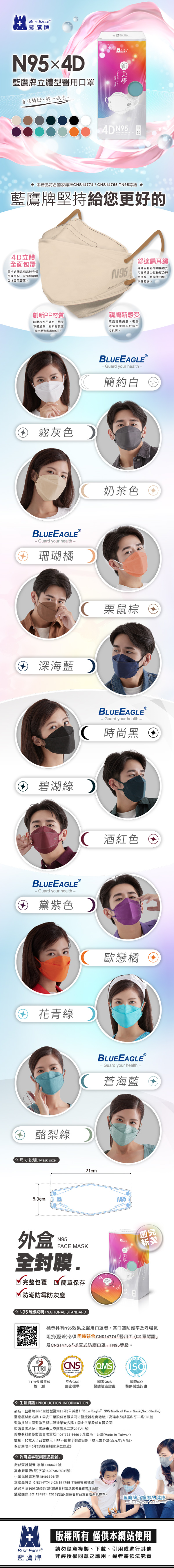BLUEAGLEⓇ Guard your health4D 立體口系列鷹堅持只要給你更好的Always focus and give your best no matterwhat it is that you do舒適扁耳繩。精選扁粗繩增加整體受力面積減少耳後壓力與摩擦感且回彈力佳,不易鬆脫。創新PP材質。防潑水性不織布,雨天不易浸濕,創新材質讓顏色更加鮮豔飽和。你想如何展現自我?LIVE BEAUTIFULLY4D立體全面包覆。三片式獨家剪裁與壓條搭配,全面包覆臉型增加氣密度。親膚新感受。高品質親膚層,吸濕透氣溫柔用心對待每寸肌珊瑚橘奶茶色酒紅色霧灰色黛紫色酪梨綠蒼海藍花青綠深海藍栗鼠棕碧湖綠簡約白歐戀橘時尚黑回罩尺寸MASK SIZE8.3cm回罩構造MASK STRUCTURE2cmN9雙外層:防潑水性不織布♡N95 內層:超細複合纖維布中層:超高密度過濾熔噴布口罩上下面拉 調整鼻樑片,使其伸展開並用手扶口罩,使其緊貼臉部固定於鼻樑上,同時兩側耳帶掛好N95用手指將鼻樑片按鼻形固定,使口罩與鼻樑、臉頰緊密貼合立體型等級防護說明,30National standard標示具有N95效果之醫用口罩者,其口罩防護率及呼吸氣阻抗壓差必須同時符合CNS14774醫用面(口)罩認證及CNS14755「拋棄式防塵口罩」D2等級。衛生安全第一品牌  用心做好每一片口罩 CNS(QMS)TTRI公證單位符合CNS國家QMS國際ISO檢測國家標準醫療造認證醫療製造認證立體型5 EMade Taiwan製造30全封膜4DMadeIn Taiwan 成人台灣製Face Mask30Adult 完整包覆  安全衛生 簡單保存生產資訊 PRODUCTION INFORMATION品名:藍鷹牌 N95立體型醫用口罩(未滅菌) “Blue Eagle N95 Medical Face Mask(Non-Sterile)醫療器材商名稱:同安工業股份有限公司/醫療器材商地址:高雄市前鎮區和平二路139號製造批號:同製造日期/製造業者名稱:同安工業股份有限公司製造業者地址:高雄市大寮區鳳林二路293之1號醫療器材商及製造業者電話:07-722-6666/生產地:台灣(Made in Taiwan)數量:30枚入/品質標示:PP不織布/ 製造日期:標示於外盒(西元年/月/日)保存期限:5年(請放置於陰涼乾燥處) 許可證字號與產品證號/LICENSE & PRODUCT LICENSE衛部醫器製壹字第 006640 號高市衛藥販(苓)字第6207351804號中華民國專利第 M493396 號本產品符合 CNS14774 / CNS14755 D2等級標準1通過中華民國QMS認證(醫療器材製造業者品質管理系統)通過國際ISO 13485:2016認證(醫療器材品質管理系統標準-藍鷹牌守護您的健康Guard your health- 版權所有 僅供本網站使用BLUE EAGLE藍鷹牌請勿隨意複製、下載、引用或進行其他非經授權同意之應用,違者將依法究